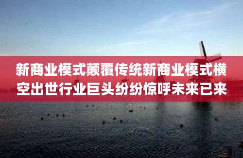 新商业模式颠覆传统新商业模式横空出世行业巨头纷纷惊呼未来已来