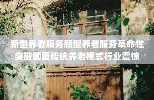 新型养老服务新型养老服务革命性突破颠覆传统养老模式行业震惊