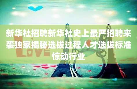 新华社招聘新华社史上最严招聘来袭独家揭秘选拔过程人才选拔标准惊动行业