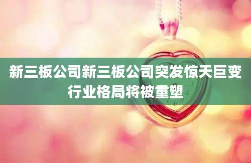 新三板公司新三板公司突发惊天巨变行业格局将被重塑