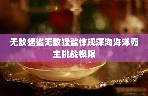 无敌猛鲨无敌猛鲨惊现深海海洋霸主挑战极限