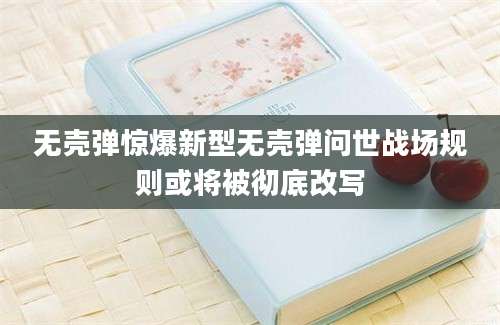 无壳弹惊爆新型无壳弹问世战场规则或将被彻底改写