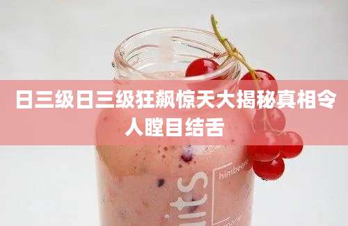 日三级日三级狂飙惊天大揭秘真相令人瞠目结舌