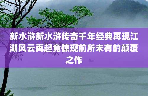 新水浒新水浒传奇千年经典再现江湖风云再起竟惊现前所未有的颠覆之作