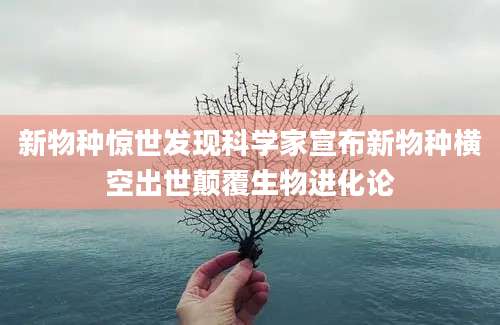 新物种惊世发现科学家宣布新物种横空出世颠覆生物进化论