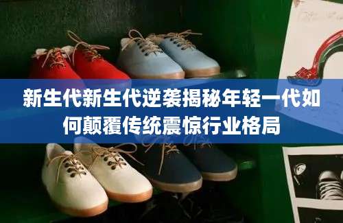 新生代新生代逆袭揭秘年轻一代如何颠覆传统震惊行业格局