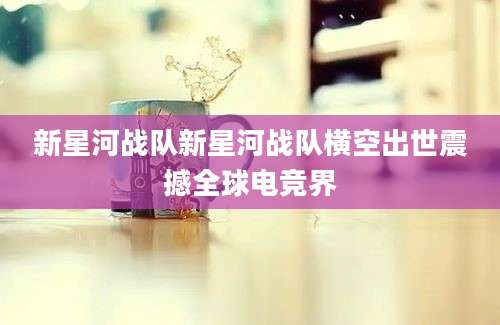 新星河战队新星河战队横空出世震撼全球电竞界