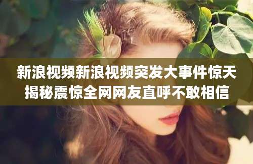 新浪视频新浪视频突发大事件惊天揭秘震惊全网网友直呼不敢相信