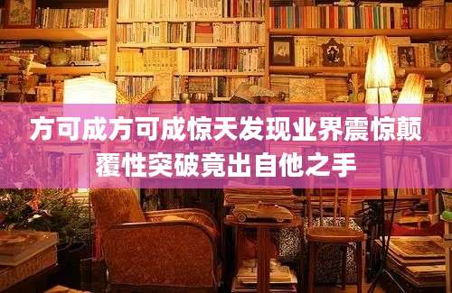 方可成方可成惊天发现业界震惊颠覆性突破竟出自他之手
