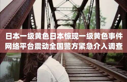 日本一级黄色日本惊现一级黄色事件网络平台震动全国警方紧急介入调查