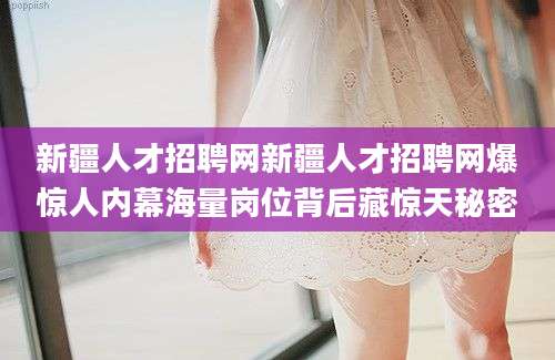 新疆人才招聘网新疆人才招聘网爆惊人内幕海量岗位背后藏惊天秘密