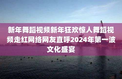 新年舞蹈视频新年狂欢惊人舞蹈视频走红网络网友直呼2024年第一波文化盛宴