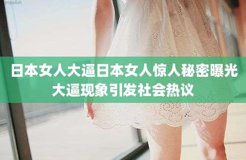 日本女人大逼日本女人惊人秘密曝光大逼现象引发社会热议