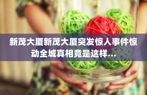 新茂大厦新茂大厦突发惊人事件惊动全城真相竟是这样...