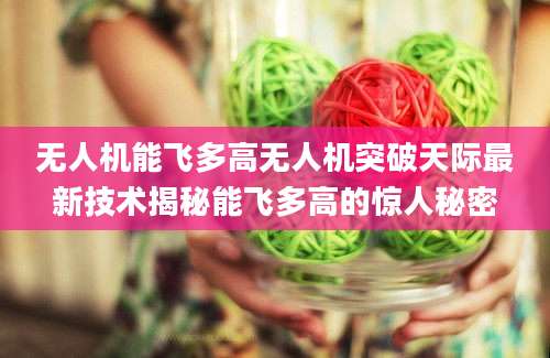 无人机能飞多高无人机突破天际最新技术揭秘能飞多高的惊人秘密