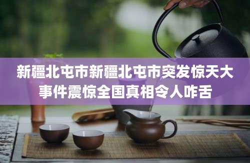 新疆北屯市新疆北屯市突发惊天大事件震惊全国真相令人咋舌
