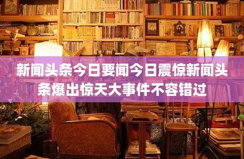 新闻头条今日要闻今日震惊新闻头条爆出惊天大事件不容错过