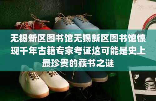 无锡新区图书馆无锡新区图书馆惊现千年古籍专家考证这可能是史上最珍贵的藏书之谜