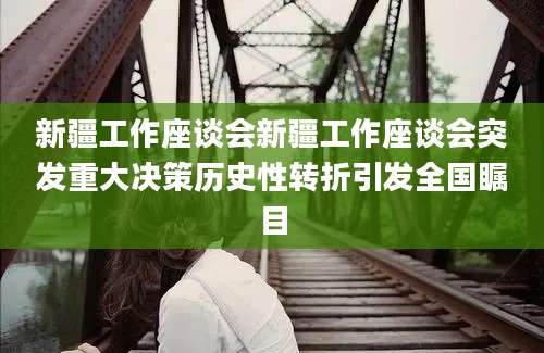 新疆工作座谈会新疆工作座谈会突发重大决策历史性转折引发全国瞩目