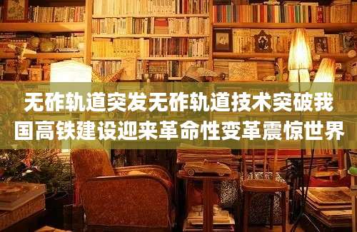 无砟轨道突发无砟轨道技术突破我国高铁建设迎来革命性变革震惊世界
