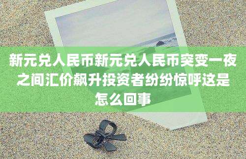 新元兑人民币新元兑人民币突变一夜之间汇价飙升投资者纷纷惊呼这是怎么回事