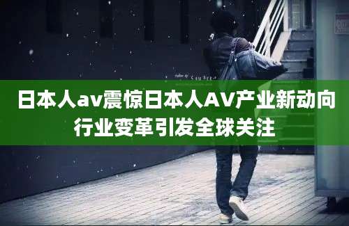 日本人av震惊日本人AV产业新动向行业变革引发全球关注