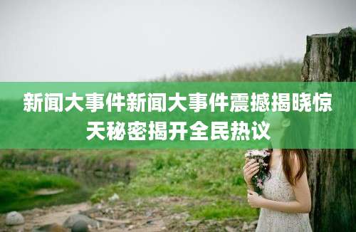 新闻大事件新闻大事件震撼揭晓惊天秘密揭开全民热议