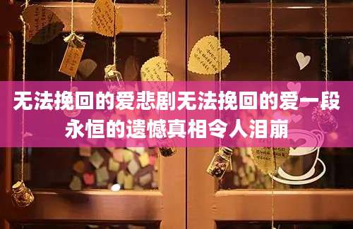无法挽回的爱悲剧无法挽回的爱一段永恒的遗憾真相令人泪崩