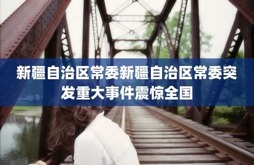 新疆自治区常委新疆自治区常委突发重大事件震惊全国