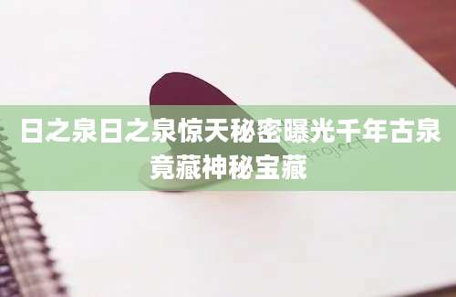 日之泉日之泉惊天秘密曝光千年古泉竟藏神秘宝藏