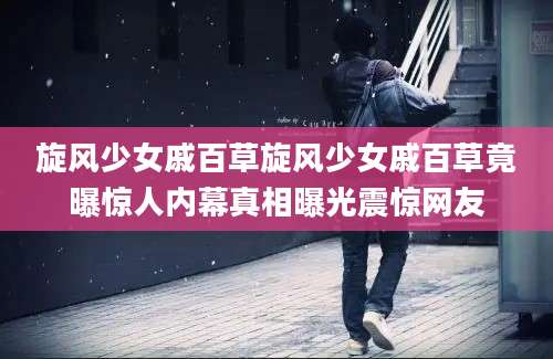 旋风少女戚百草旋风少女戚百草竟曝惊人内幕真相曝光震惊网友