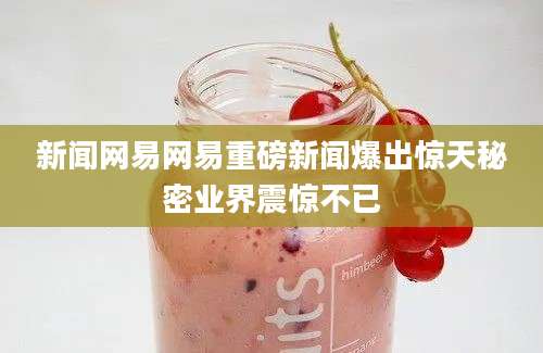 新闻网易网易重磅新闻爆出惊天秘密业界震惊不已