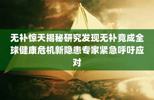 无补惊天揭秘研究发现无补竟成全球健康危机新隐患专家紧急呼吁应对