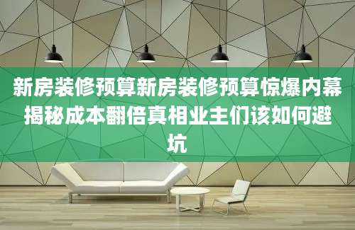 新房装修预算新房装修预算惊爆内幕揭秘成本翻倍真相业主们该如何避坑