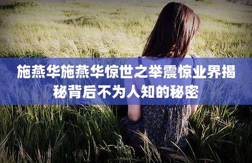 施燕华施燕华惊世之举震惊业界揭秘背后不为人知的秘密