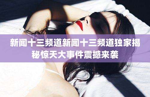 新闻十三频道新闻十三频道独家揭秘惊天大事件震撼来袭