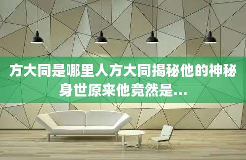 方大同是哪里人方大同揭秘他的神秘身世原来他竟然是...