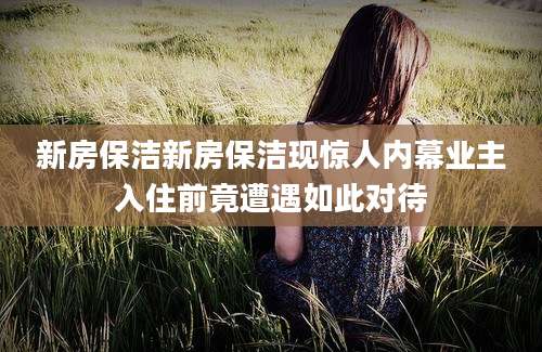 新房保洁新房保洁现惊人内幕业主入住前竟遭遇如此对待
