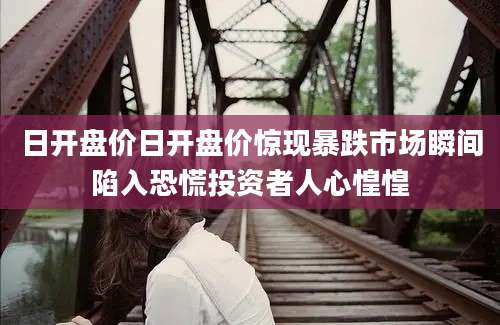 日开盘价日开盘价惊现暴跌市场瞬间陷入恐慌投资者人心惶惶