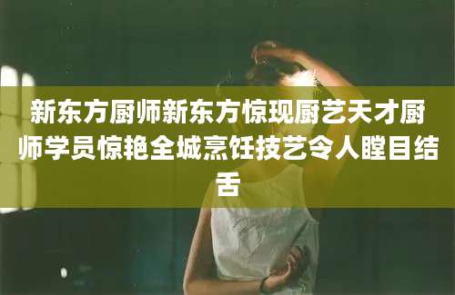 新东方厨师新东方惊现厨艺天才厨师学员惊艳全城烹饪技艺令人瞠目结舌
