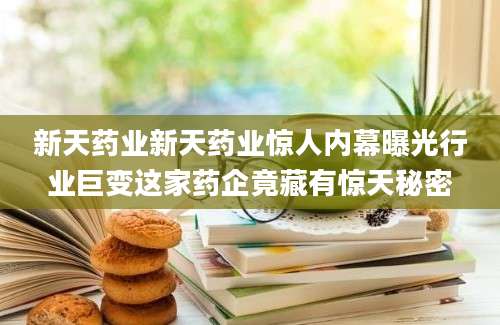新天药业新天药业惊人内幕曝光行业巨变这家药企竟藏有惊天秘密