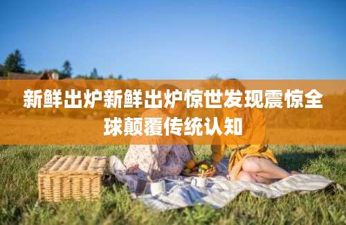新鲜出炉新鲜出炉惊世发现震惊全球颠覆传统认知