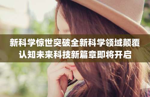 新科学惊世突破全新科学领域颠覆认知未来科技新篇章即将开启