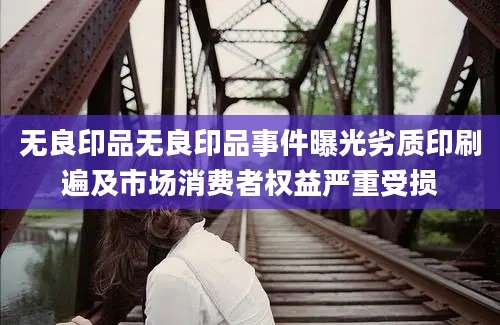 无良印品无良印品事件曝光劣质印刷遍及市场消费者权益严重受损