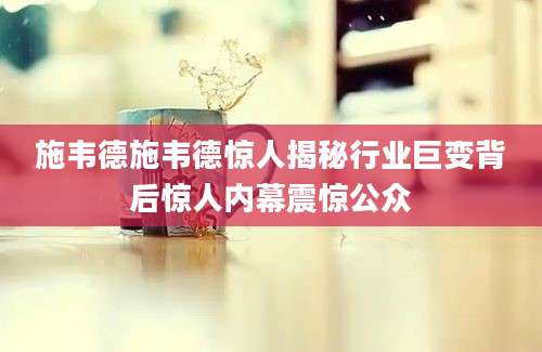 施韦德施韦德惊人揭秘行业巨变背后惊人内幕震惊公众