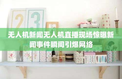 无人机新闻无人机直播现场惊曝新闻事件瞬间引爆网络