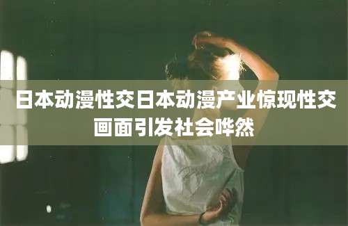 日本动漫性交日本动漫产业惊现性交画面引发社会哗然