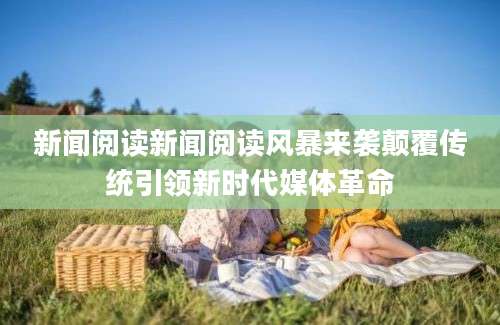 新闻阅读新闻阅读风暴来袭颠覆传统引领新时代媒体革命