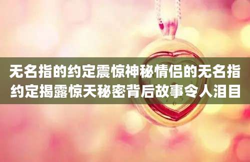 无名指的约定震惊神秘情侣的无名指约定揭露惊天秘密背后故事令人泪目