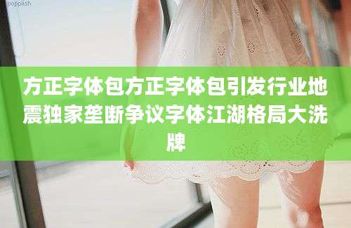 方正字体包方正字体包引发行业地震独家垄断争议字体江湖格局大洗牌